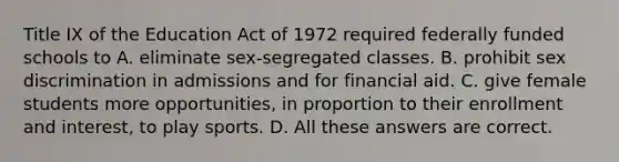 Title IX of the Education Act of 1972 required federally funded schools to A. eliminate sex-segregated classes. B. prohibit sex discrimination in admissions and for financial aid. C. give female students more opportunities, in proportion to their enrollment and interest, to play sports. D. All these answers are correct.