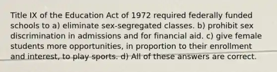 Title IX of the Education Act of 1972 required federally funded schools to a) eliminate sex-segregated classes. b) prohibit sex discrimination in admissions and for financial aid. c) give female students more opportunities, in proportion to their enrollment and interest, to play sports. d) All of these answers are correct.