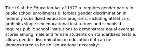 Title IX of the Education Act of 1972 a. requires gender parity in public school enrollments b. forbids gender discrimination in federally subsidized education programs, including athletics c. prohibits single-sex educational institutions and schools d. requires public school institutions to demonstrate equal average scores among male and female students on standardized tests e. allows gender discrimination in education if it can be demonstrated to be an "educational necessity"