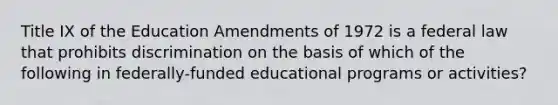 Title IX of the Education Amendments of 1972 is a federal law that prohibits discrimination on the basis of which of the following in federally-funded educational programs or activities?