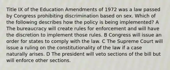 Title IX of the Education Amendments of 1972 was a law passed by Congress prohibiting discrimination based on sex. Which of the following describes how the policy is being implemented? A The bureaucracy will create rules for enforcement and will have the discretion to implement those rules. B Congress will issue an order for states to comply with the law. C The Supreme Court will issue a ruling on the constitutionality of the law if a case naturally arises. D The president will veto sections of the bill but will enforce other sections.