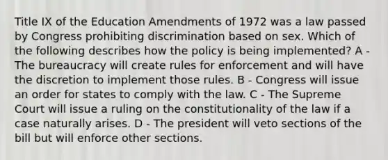 Title IX of the Education Amendments of 1972 was a law passed by Congress prohibiting discrimination based on sex. Which of the following describes how the policy is being implemented? A - The bureaucracy will create rules for enforcement and will have the discretion to implement those rules. B - Congress will issue an order for states to comply with the law. C - The Supreme Court will issue a ruling on the constitutionality of the law if a case naturally arises. D - The president will veto sections of the bill but will enforce other sections.