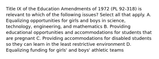 Title IX of the Education Amendments of 1972 (PL 92-318) is relevant to which of the following issues? Select all that apply. A. Equalizing opportunities for girls and boys in science, technology, engineering, and mathematics B. Providing educational opportunities and accommodations for students that are pregnant C. Providing accommodations for disabled students so they can learn in the least restrictive environment D. Equalizing funding for girls' and boys' athletic teams