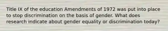 Title IX of the education Amendments of 1972 was put into place to stop discrimination on the basis of gender. What does research indicate about gender equality or discrimination today?