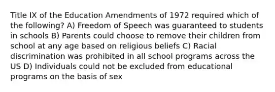 Title IX of the Education Amendments of 1972 required which of the following? A) Freedom of Speech was guaranteed to students in schools B) Parents could choose to remove their children from school at any age based on religious beliefs C) Racial discrimination was prohibited in all school programs across the US D) Individuals could not be excluded from educational programs on the basis of sex