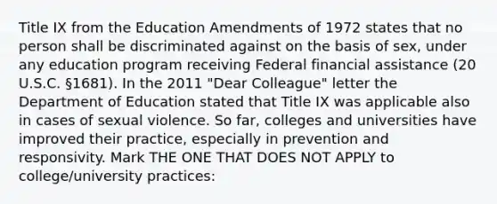 Title IX from the Education Amendments of 1972 states that no person shall be discriminated against on the basis of sex, under any education program receiving Federal financial assistance (20 U.S.C. §1681). In the 2011 "Dear Colleague" letter the Department of Education stated that Title IX was applicable also in cases of sexual violence. So far, colleges and universities have improved their practice, especially in prevention and responsivity. Mark THE ONE THAT DOES NOT APPLY to college/university practices: