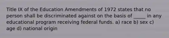 Title IX of the Education Amendments of 1972 states that no person shall be discriminated against on the basis of _____ in any educational program receiving federal funds. a) race b) sex c) age d) national origin