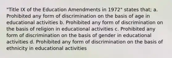 "Title IX of the Education Amendments in 1972" states that; a. Prohibited any form of discrimination on the basis of age in educational activities b. Prohibited any form of discrimination on the basis of religion in educational activities c. Prohibited any form of discrimination on the basis of gender in educational activities d. Prohibited any form of discrimination on the basis of ethnicity in educational activities