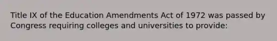 Title IX of the Education Amendments Act of 1972 was passed by Congress requiring colleges and universities to provide: