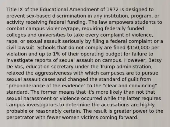 Title IX of the Educational Amendment of 1972 is designed to prevent sex-based discrimination in any institution, program, or activity receiving federal funding. The law empowers students to combat campus violence/rape, requiring federally funded colleges and universities to take every complaint of violence, rape, or sexual assault seriously by filing a federal complaint or a civil lawsuit. Schools that do not comply are fined 150,000 per violation and up to 1% of their operating budget for failure to investigate reports of sexual assault on campus. However, Betsy De Vos, education secretary under the Trump administration, relaxed the aggressiveness with which campuses are to pursue sexual assault cases and changed the standard of guilt from "preponderance of the evidence" to the "clear and convincing" standard. The former means that it's more likely than not that sexual harassment or violence occurred while the latter requires campus investigators to determine the accusations are highly probable or reasonably certain. The result is greater power to the perpetrator with fewer women victims coming forward.