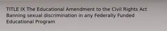 TITLE IX The Educational Amendment to the Civil Rights Act Banning sexual discrimination in any Federally Funded Educational Program