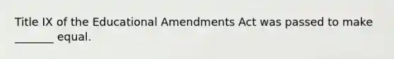 Title IX of the Educational Amendments Act was passed to make _______ equal.