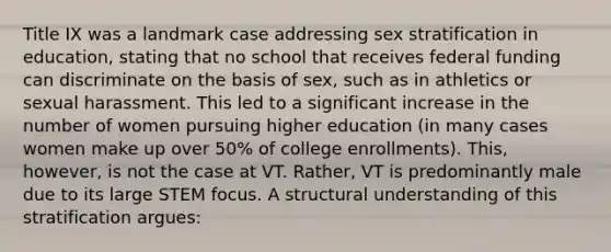 Title IX was a landmark case addressing sex stratification in education, stating that no school that receives federal funding can discriminate on the basis of sex, such as in athletics or sexual harassment. This led to a significant increase in the number of women pursuing higher education (in many cases women make up over 50% of college enrollments). This, however, is not the case at VT. Rather, VT is predominantly male due to its large STEM focus. A structural understanding of this stratification argues: