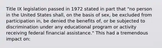 Title IX legislation passed in 1972 stated in part that "no person in the United States shall, on the basis of sex, be excluded from participation in, be denied the benefits of, or be subjected to discrimination under any educational program or activity receiving federal financial assistance." This had a tremendous impact on: