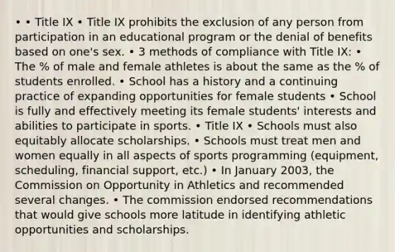 • • Title IX • Title IX prohibits the exclusion of any person from participation in an educational program or the denial of benefits based on one's sex. • 3 methods of compliance with Title IX: • The % of male and female athletes is about the same as the % of students enrolled. • School has a history and a continuing practice of expanding opportunities for female students • School is fully and effectively meeting its female students' interests and abilities to participate in sports. • Title IX • Schools must also equitably allocate scholarships. • Schools must treat men and women equally in all aspects of sports programming (equipment, scheduling, financial support, etc.) • In January 2003, the Commission on Opportunity in Athletics and recommended several changes. • The commission endorsed recommendations that would give schools more latitude in identifying athletic opportunities and scholarships.