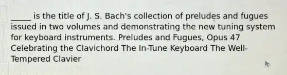 _____ is the title of J. S. Bach's collection of preludes and fugues issued in two volumes and demonstrating the new tuning system for keyboard instruments. Preludes and Fugues, Opus 47 Celebrating the Clavichord The In-Tune Keyboard The Well-Tempered Clavier