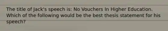 The title of Jack's speech is: No Vouchers In Higher Education. Which of the following would be the best thesis statement for his speech?