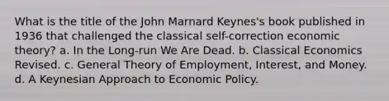 What is the title of the John Marnard Keynes's book published in 1936 that challenged the classical self-correction economic theory? a. In the Long-run We Are Dead. b. Classical Economics Revised. c. General Theory of Employment, Interest, and Money. d. A Keynesian Approach to Economic Policy.