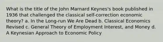 What is the title of the John Marnard Keynes's book published in 1936 that challenged the classical self-correction economic theory? a. In the Long-run We Are Dead b. Classical Economics Revised c. General Theory of Employment Interest, and Money d. A Keynesian Approach to <a href='https://www.questionai.com/knowledge/kWbX8L76Bu-economic-policy' class='anchor-knowledge'>economic policy</a>