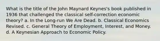 What is the title of the John Maynard Keynes's book published in 1936 that challenged the classical self-correction economic theory? a. In the Long-run We Are Dead. b. Classical Economics Revised. c. General Theory of Employment, Interest, and Money. d. A Keynesian Approach to <a href='https://www.questionai.com/knowledge/kWbX8L76Bu-economic-policy' class='anchor-knowledge'>economic policy</a>.