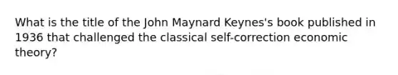 What is the title of the John Maynard Keynes's book published in 1936 that challenged the classical self-correction economic theory?