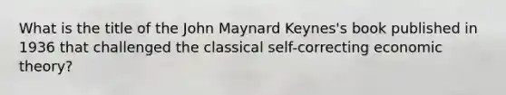 What is the title of the John Maynard Keynes's book published in 1936 that challenged the classical self-correcting economic theory?