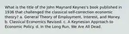 What is the title of the John Maynard Keynes's book published in 1936 that challenged the classical self-correction economic theory? a. General Theory of Employment, Interest, and Money. b. Classical Economics Revised. c. A Keynesian Approach to Economic Policy. d. In the Long Run, We Are All Dead.