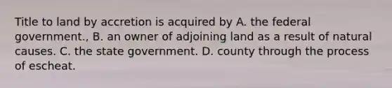 Title to land by accretion is acquired by A. the federal government., B. an owner of adjoining land as a result of natural causes. C. the state government. D. county through the process of escheat.