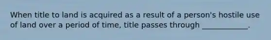 When title to land is acquired as a result of a person's hostile use of land over a period of time, title passes through ____________.