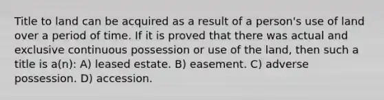 Title to land can be acquired as a result of a person's use of land over a period of time. If it is proved that there was actual and exclusive continuous possession or use of the land, then such a title is a(n): A) leased estate. B) easement. C) adverse possession. D) accession.