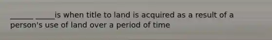 ______ _____is when title to land is acquired as a result of a person's use of land over a period of time