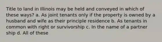 Title to land in Illinois may be held and conveyed in which of these ways? a. As joint tenants only if the property is owned by a husband and wife as their principle residence b. As tenants in common with right or survivorship c. In the name of a partner ship d. All of these