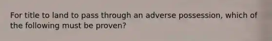 For title to land to pass through an adverse possession, which of the following must be proven?