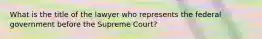 What is the title of the lawyer who represents the federal government before the Supreme Court?