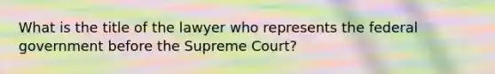 What is the title of the lawyer who represents the federal government before the Supreme Court?