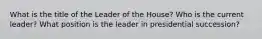 What is the title of the Leader of the House? Who is the current leader? What position is the leader in presidential succession?