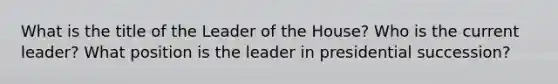 What is the title of the Leader of the House? Who is the current leader? What position is the leader in presidential succession?