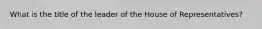 What is the title of the leader of the House of Representatives?