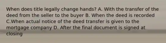 When does title legally change hands? A. With the transfer of the deed from the seller to the buyer B. When the deed is recorded C.When actual notice of the deed transfer is given to the mortgage company D. After the final document is signed at closing