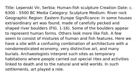 Title: Lepenski Vir, Serbia: Human-fish sculpture Creation Date: c. 6300 - 5500 BC Media Category: Sculpture Medium: River rock Geographic Region: Eastern Europe Significance: In some houses extraordinary art was found, made of carefully pecked and shaped river boulders (FIG. 1-16). Some of the boulders appear to represent human forms. Others look more like fish. A few seem to consist of mixtures of human and fish features. Here we have a site with a confusing combination of architecture with a nondomesticated economy, very distinctive art, and many burials. Archaeologists interpret such sites as temporary habitations where people carried out special rites and activities linked to death and to the natural and wild worlds. In such settlements, art played a role.