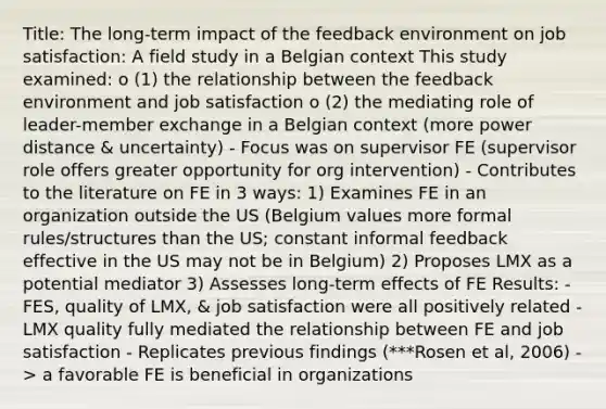 Title: The long-term impact of the feedback environment on job satisfaction: A field study in a Belgian context This study examined: o (1) the relationship between the feedback environment and job satisfaction o (2) the mediating role of leader-member exchange in a Belgian context (more power distance & uncertainty) - Focus was on supervisor FE (supervisor role offers greater opportunity for org intervention) - Contributes to the literature on FE in 3 ways: 1) Examines FE in an organization outside the US (Belgium values more formal rules/structures than the US; constant informal feedback effective in the US may not be in Belgium) 2) Proposes LMX as a potential mediator 3) Assesses long-term effects of FE Results: - FES, quality of LMX, & job satisfaction were all positively related - LMX quality fully mediated the relationship between FE and job satisfaction - Replicates previous findings (***Rosen et al, 2006) -> a favorable FE is beneficial in organizations