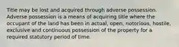 Title may be lost and acquired through adverse possession. Adverse possession is a means of acquiring title where the occupant of the land has been in actual, open, notorious, hostile, exclusive and continuous possession of the property for a required statutory period of time.