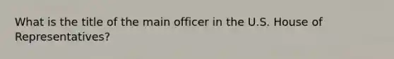 What is the title of the main officer in the U.S. House of Representatives?