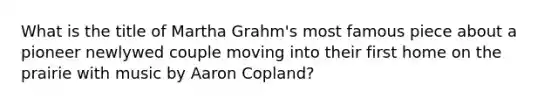 What is the title of Martha Grahm's most famous piece about a pioneer newlywed couple moving into their first home on the prairie with music by Aaron Copland?