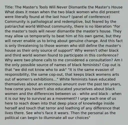 Title: The Master's Tools Will Never Dismantle the Master's House What does it mean when the two black women who did present were literally found at the last hour? (panel of conference) Community is pathological and redemptive, but feared by the patriarchal world Without community, there is no liberation "For the master's tools will never dismantle the master's house. They may allow us temporarily to beat him at his own game, but they will never enable us to bring about genuine change. And this fact is only threatening to those women who still define the master's house as their only source of support" Why weren't other black and third world women found to participate in this conference? Why were two phone calls to me considered a consultation? Am I the only possible source of names of black feminists? Cop out is that "we did not know who to ask" "It is the same evasion of responsibility, the same cop-out, that keeps black womens arts out of women's exhibitions..." White feminists have educated themselves about an enormous amount over the past ten years, how come you haven't also educated yourselves about black women and the differences between us - white and black - when it is our key to survival as a movement? I urge each one of us here to reach down into that deep place of knowledge inside herself and touch that terror and loathing of any difference that lives there. See who's face it wears. Then the personal as the political can begin to illuminate all our choices"