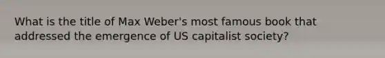 What is the title of Max Weber's most famous book that addressed the emergence of US capitalist society?