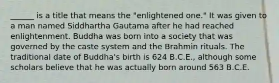 ______ is a title that means the "enlightened one." It was given to a man named Siddhartha Gautama after he had reached enlightenment. Buddha was born into a society that was governed by the caste system and the Brahmin rituals. The traditional date of Buddha's birth is 624 B.C.E., although some scholars believe that he was actually born around 563 B.C.E.