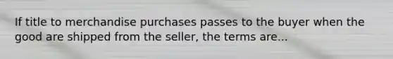 If title to merchandise purchases passes to the buyer when the good are shipped from the seller, the terms are...