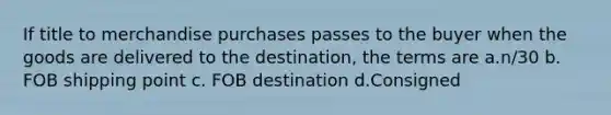 If title to merchandise purchases passes to the buyer when the goods are delivered to the destination, the terms are a.n/30 b. FOB shipping point c. FOB destination d.Consigned