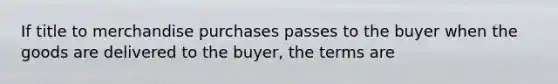 If title to merchandise purchases passes to the buyer when the goods are delivered to the buyer, the terms are